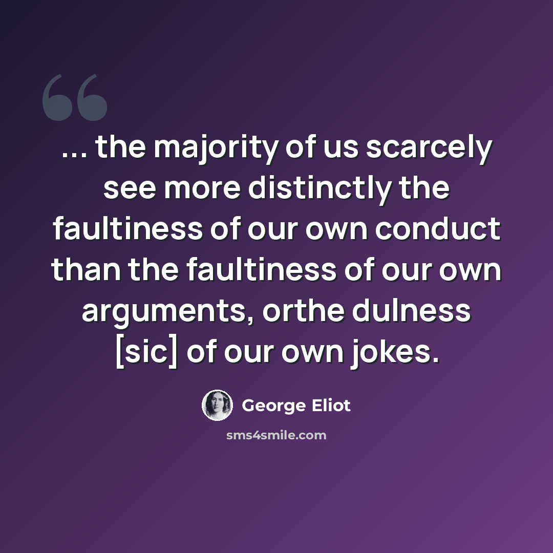“... the majority of us scarcely see more distinctly the faultiness of our own conduct than the faultiness of our own arguments, orthe dulness [sic] of our own jokes.” quote by George Eliot