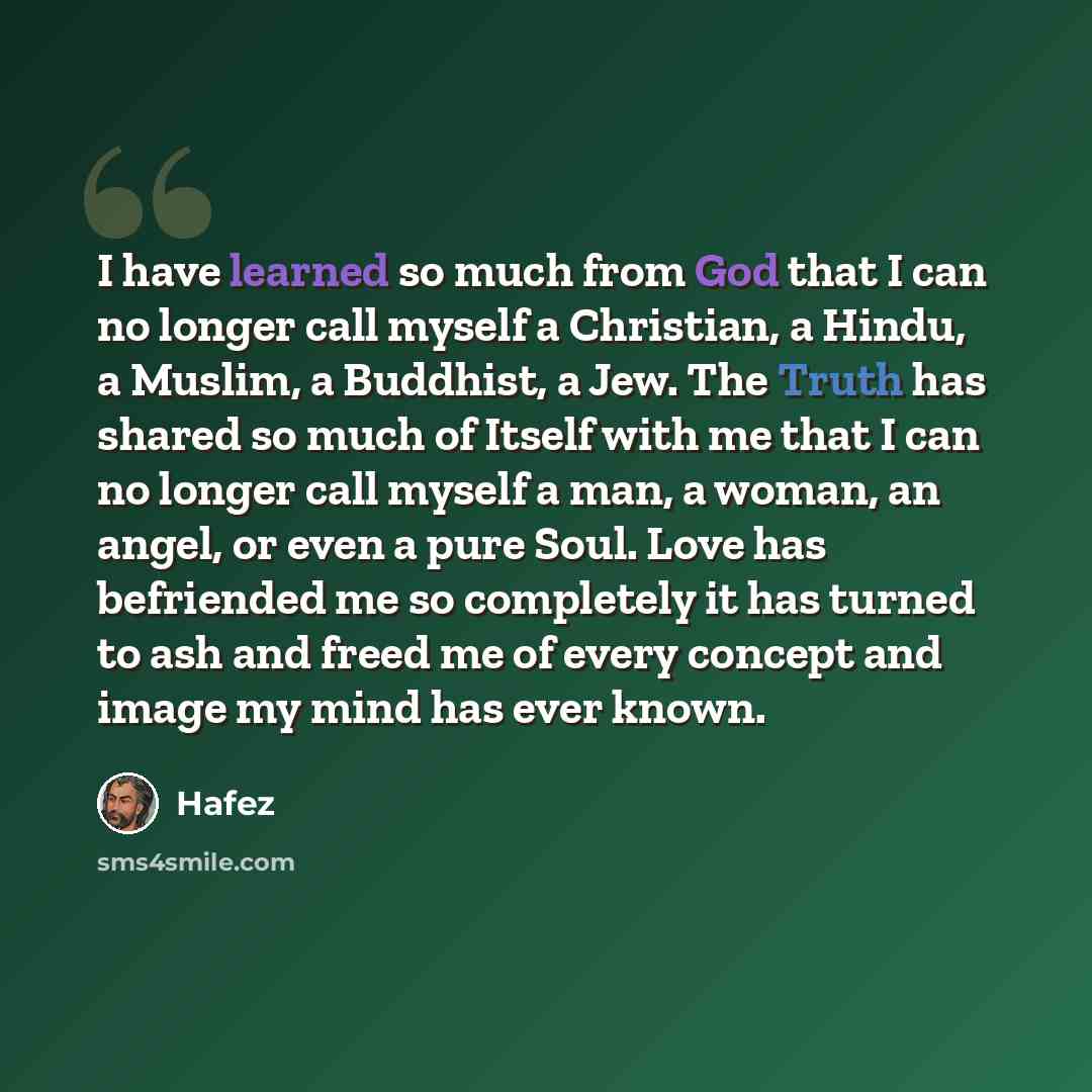 “I have learned so much from God that I can no longer call myself a Christian, a Hindu, a Muslim, a Buddhist, a Jew. The Truth has shared so much of Itself with me that I can no longer call myself a man, a woman, an angel, or even a pure Soul. Love has befriended me so completely it has turned to…” quote by Hafez