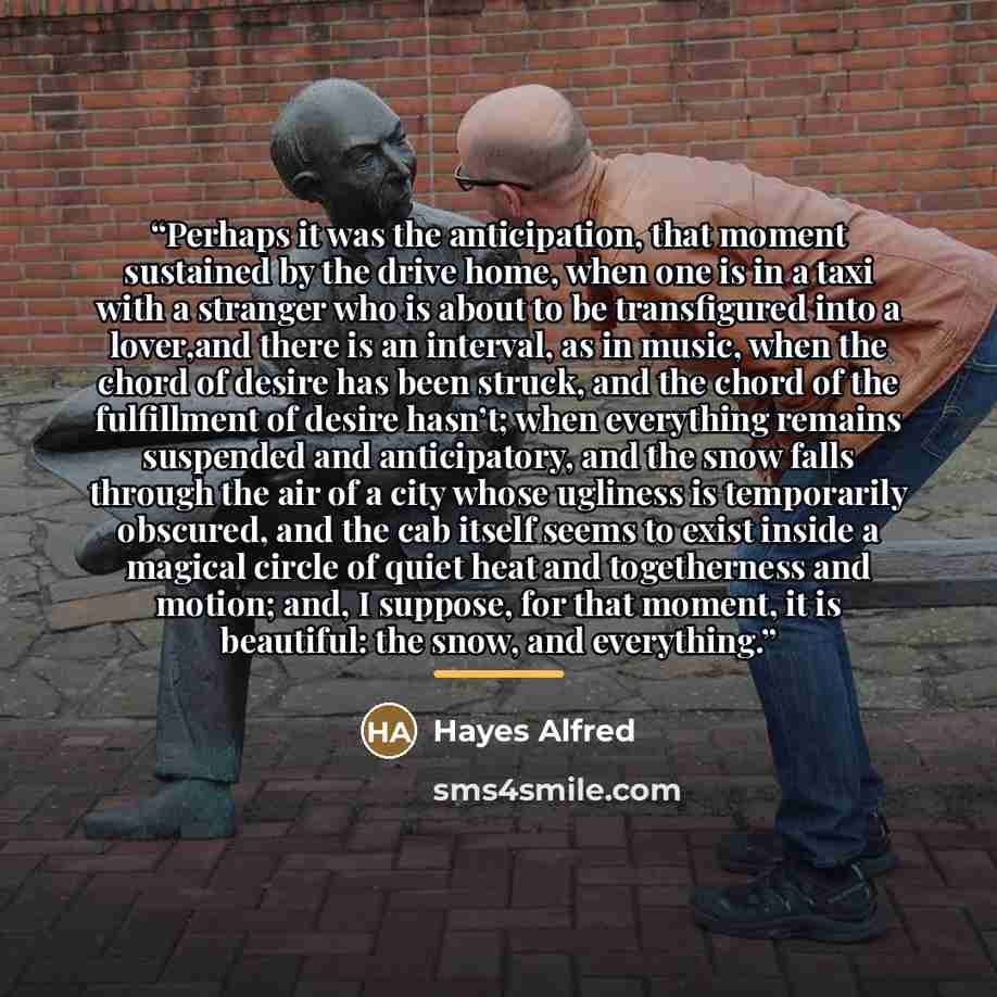“Perhaps it was the anticipation, that moment sustained by the drive home, when one is in a taxi with a stranger who is about to be transfigured into a lover,and there is an interval, as in music, when the chord of desire has been struck, and the chord of the fulfillment of desire hasn’t; when…” quote by Hayes Alfred