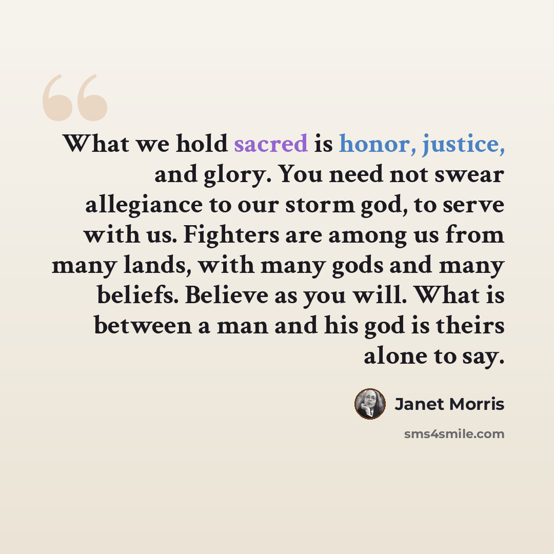 “What we hold sacred is honor, justice, and glory. You need not swear allegiance to our storm god, to serve with us. Fighters are among us from many lands, with many gods and many beliefs. Believe as you will. What is between a man and his god is theirs alone to say.” quote by Janet Morris