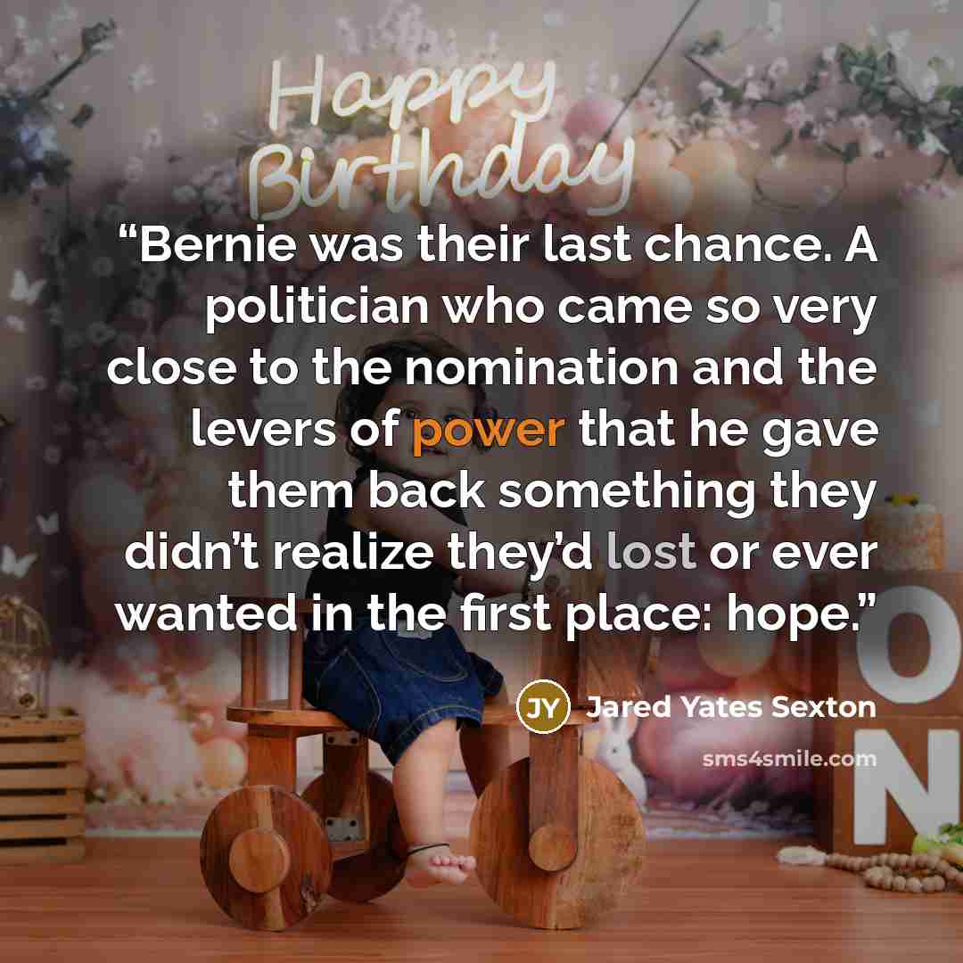 “Bernie was their last chance. A politician who came so very close to the nomination and the levers of power that he gave them back something they didn’t realize they’d lost or ever wanted in the first place: hope.” quote by Jared Yates Sexton