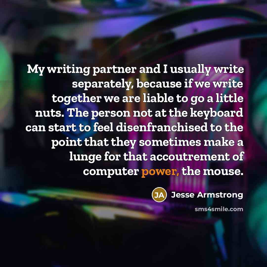 “My writing partner and I usually write separately, because if we write together we are liable to go a little nuts. The person not at the keyboard can start to feel disenfranchised to the point that they sometimes make a lunge for that accoutrement of computer power, the mouse.” quote by Jesse Armstrong