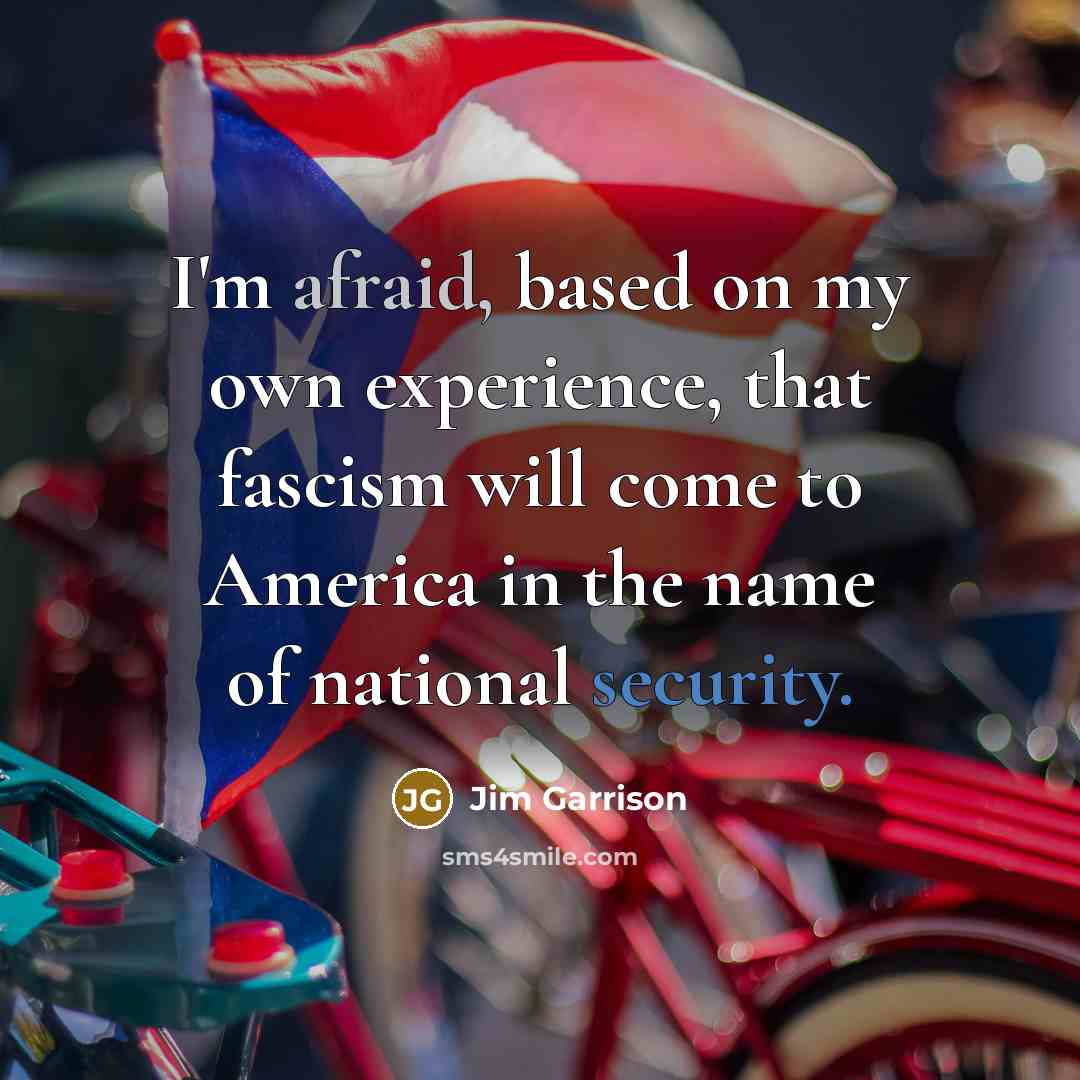 “I'm afraid, based on my own experience, that fascism will come to America in the name of national security.” quote by Jim Garrison