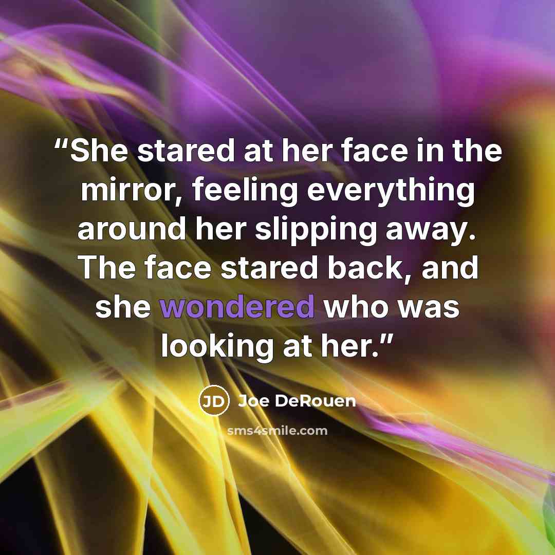 “She stared at her face in the mirror, feeling everything around her slipping away. The face stared back, and she wondered who was looking at her.” quote by Joe DeRouen