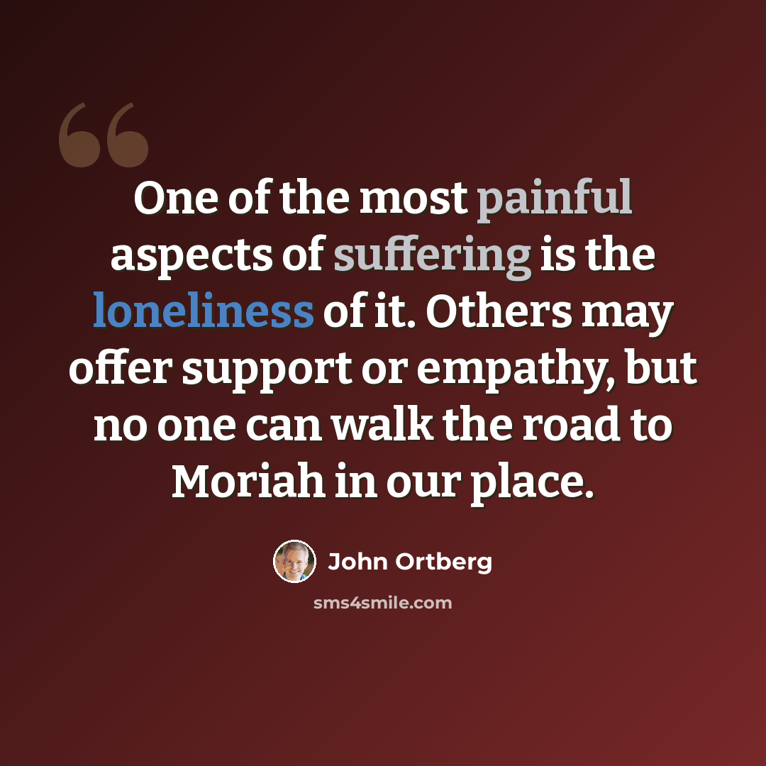 “One of the most painful aspects of suffering is the loneliness of it. Others may offer support or empathy, but no one can walk the road to Moriah in our place.” quote by John Ortberg