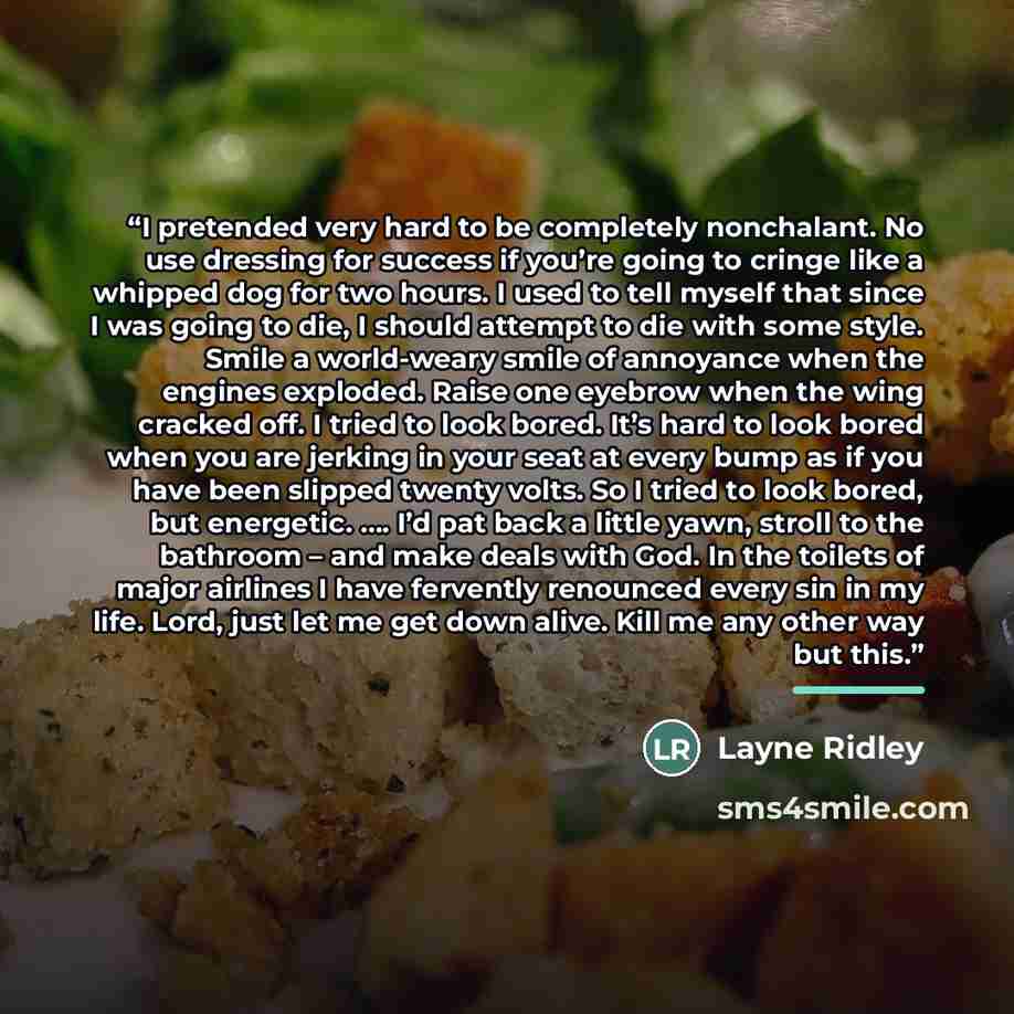 “I pretended very hard to be completely nonchalant. No use dressing for success if you’re going to cringe like a whipped dog for two hours. I used to tell myself that since I was going to die, I should attempt to die with some style. Smile a world-weary smile of annoyance when the engines exploded…” quote by Layne Ridley