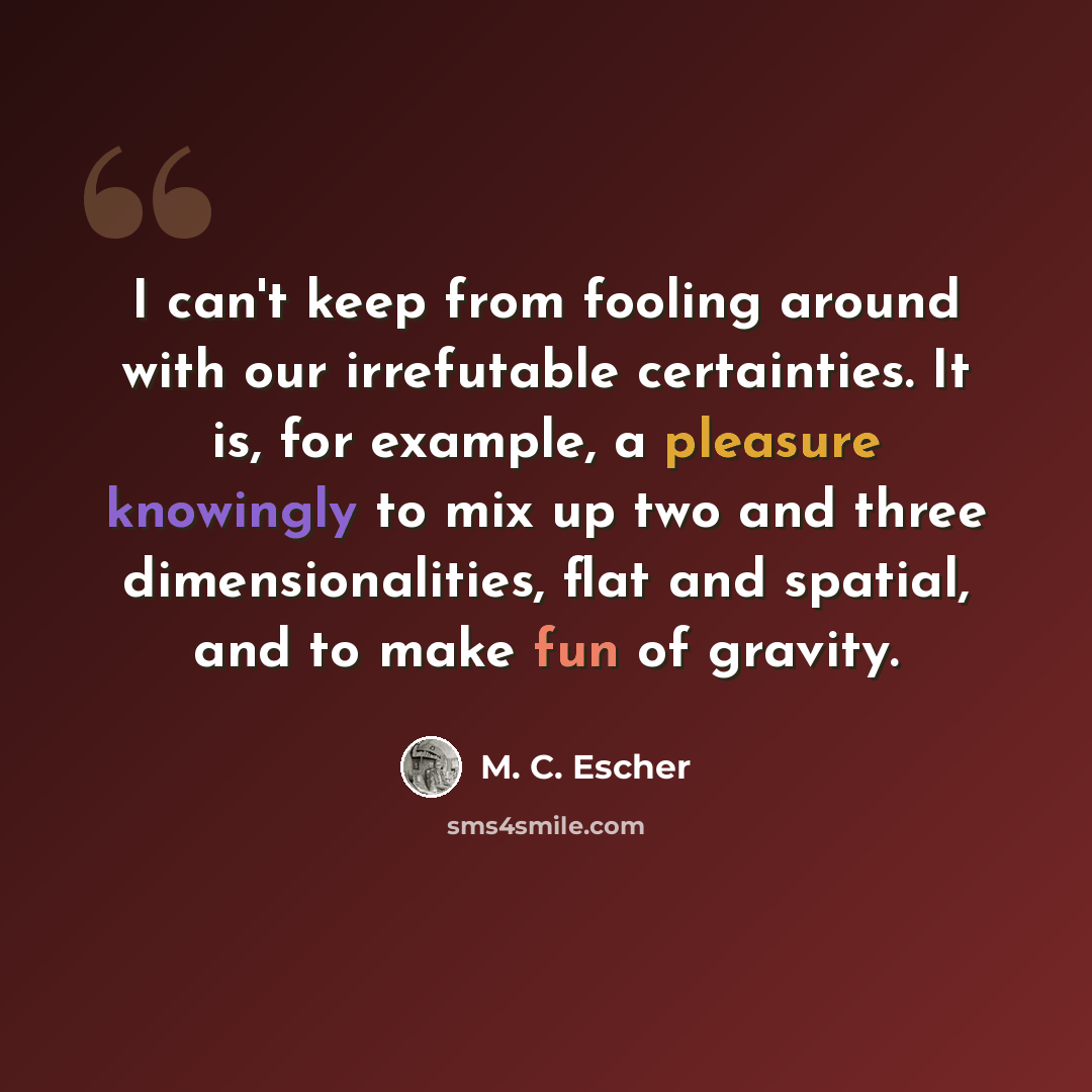 “I can't keep from fooling around with our irrefutable certainties. It is, for example, a pleasure knowingly to mix up two and three dimensionalities, flat and spatial, and to make fun of gravity.” quote by M. C. Escher