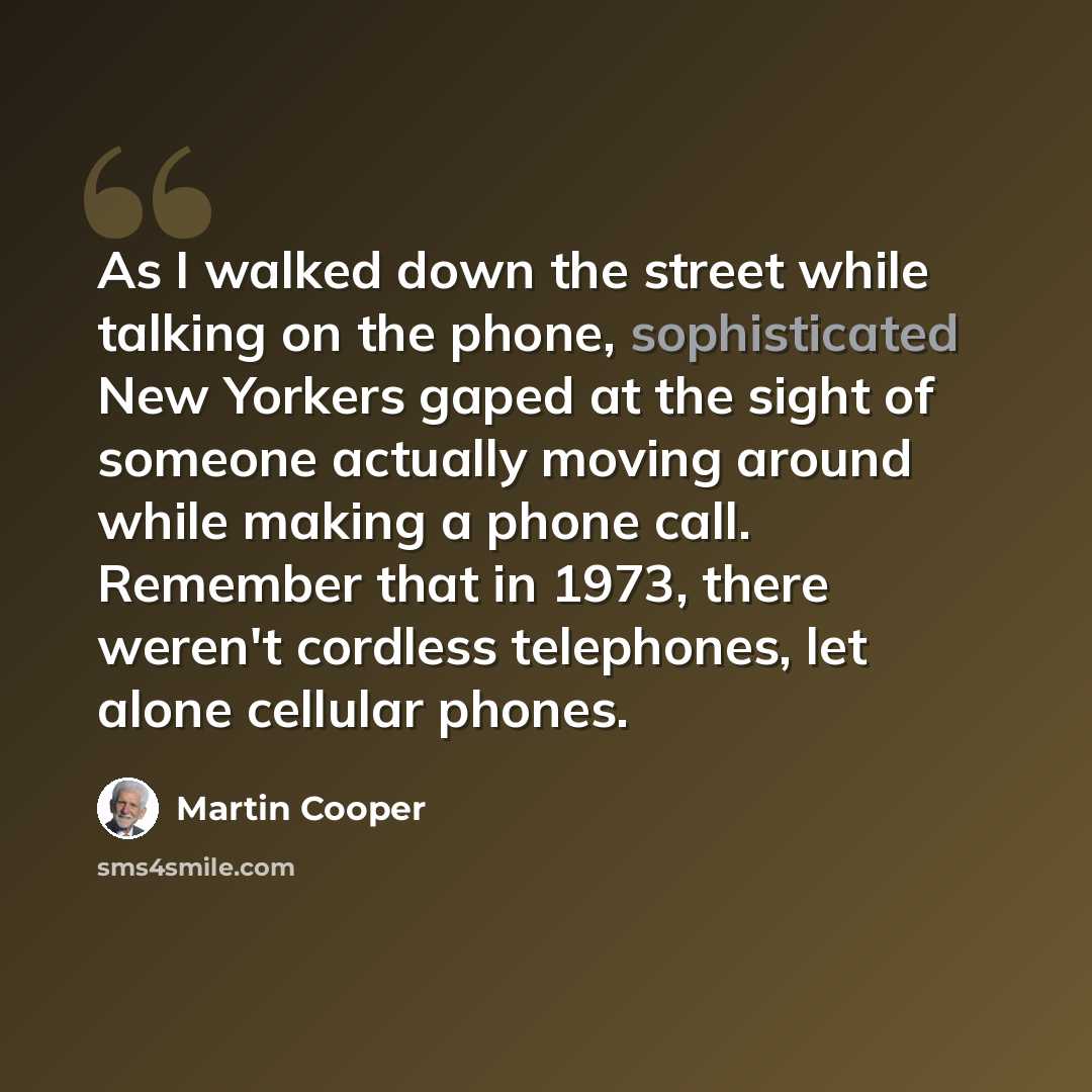 “As I walked down the street while talking on the phone, sophisticated New Yorkers gaped at the sight of someone actually moving around while making a phone call. Remember that in 1973, there weren't cordless telephones, let alone cellular phones.” quote by Martin Cooper