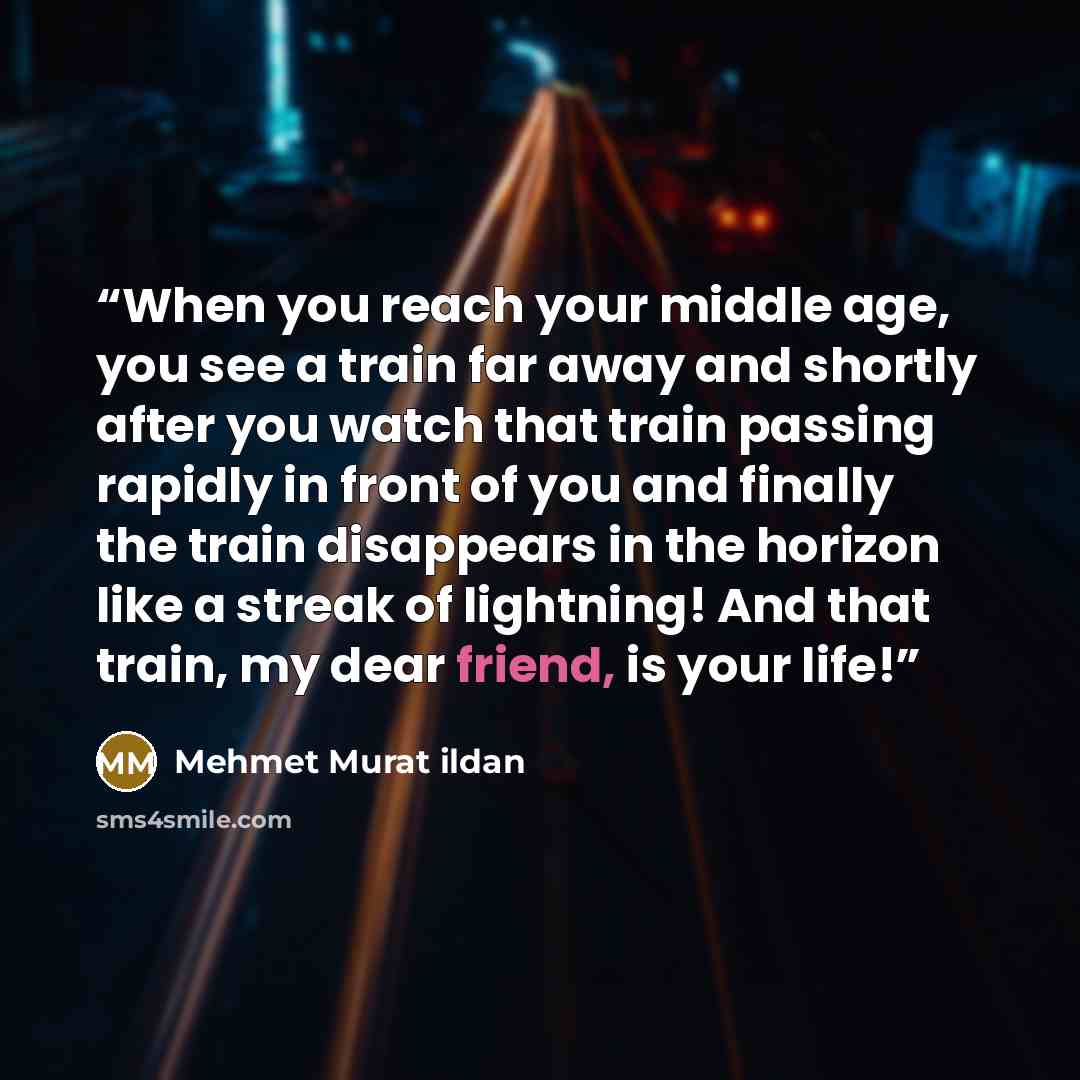 “When you reach your middle age, you see a train far away and shortly after you watch that train passing rapidly in front of you and finally the train disappears in the horizon like a streak of lightning! And that train, my dear friend, is your life!” quote by Mehmet Murat ildan