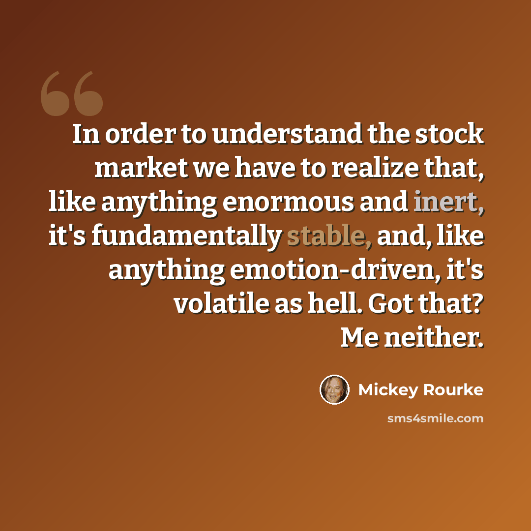 “In order to understand the stock market we have to realize that, like anything enormous and inert, it's fundamentally stable, and, like anything emotion-driven, it's volatile as hell. Got that? Me neither.” quote by Mickey Rourke
