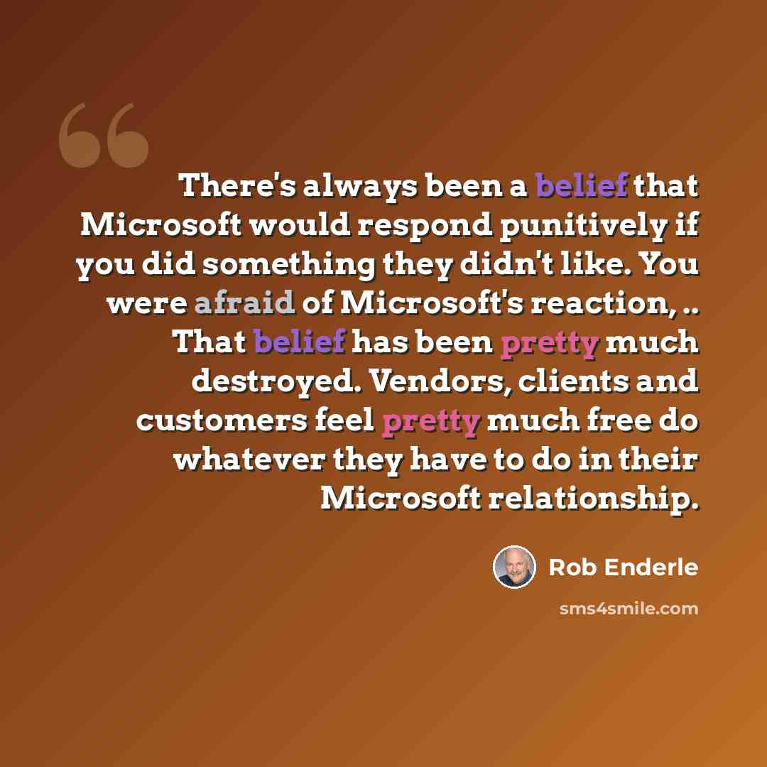 “There's always been a belief that Microsoft would respond punitively if you did something they didn't like. You were afraid of Microsoft's reaction, .. That belief has been pretty much destroyed. Vendors, clients and customers feel pretty much free do whatever they have to do in their Microsoft…” quote by Rob Enderle