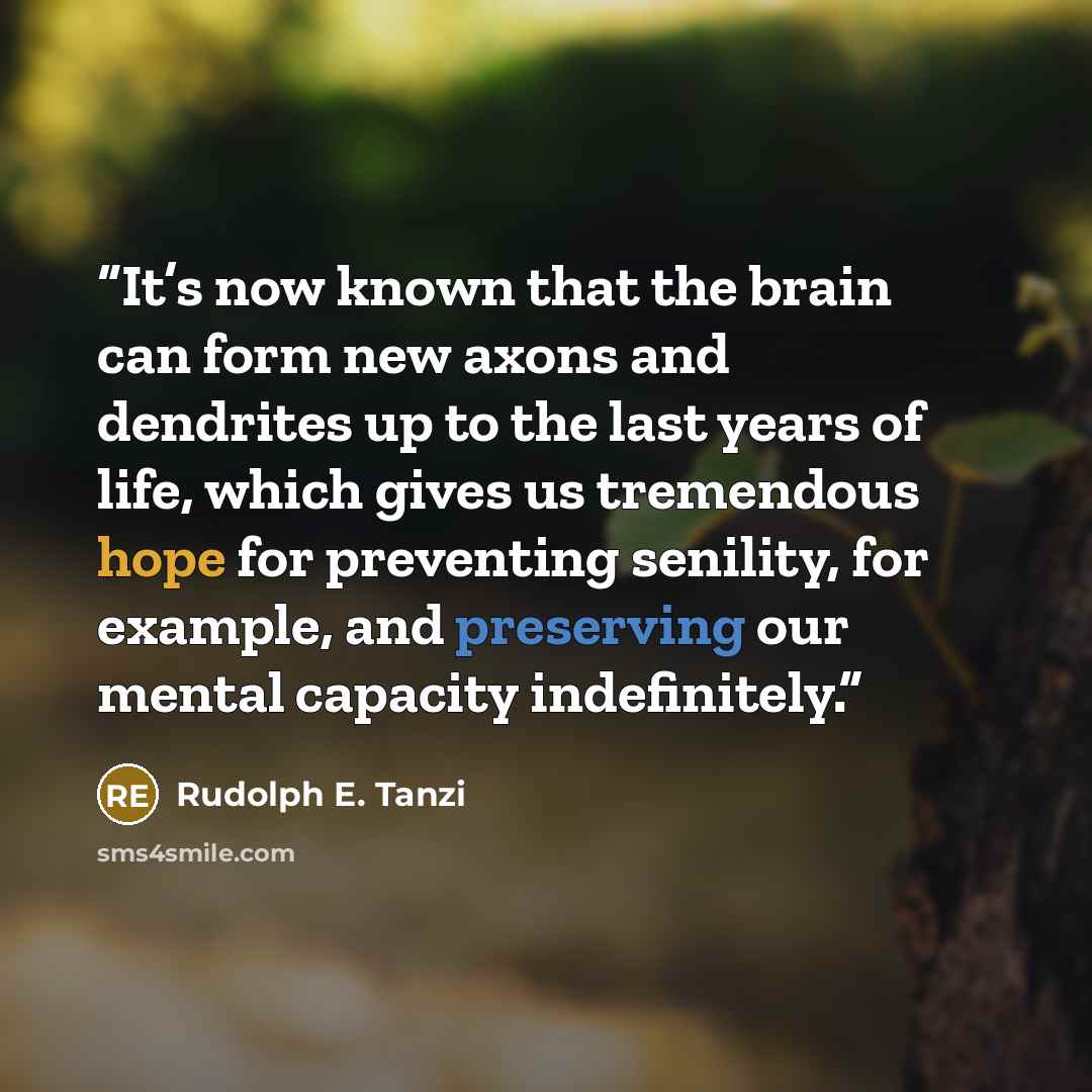 “It’s now known that the brain can form new axons and dendrites up to the last years of life, which gives us tremendous hope for preventing senility, for example, and preserving our mental capacity indefinitely.” quote by Rudolph E. Tanzi