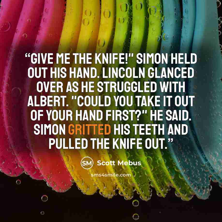 “Give me the knife!" Simon held out his hand. Lincoln glanced over as he struggled with Albert. "Could you take it out of your hand first?" he said. Simon gritted his teeth and pulled the knife out.” quote by Scott Mebus