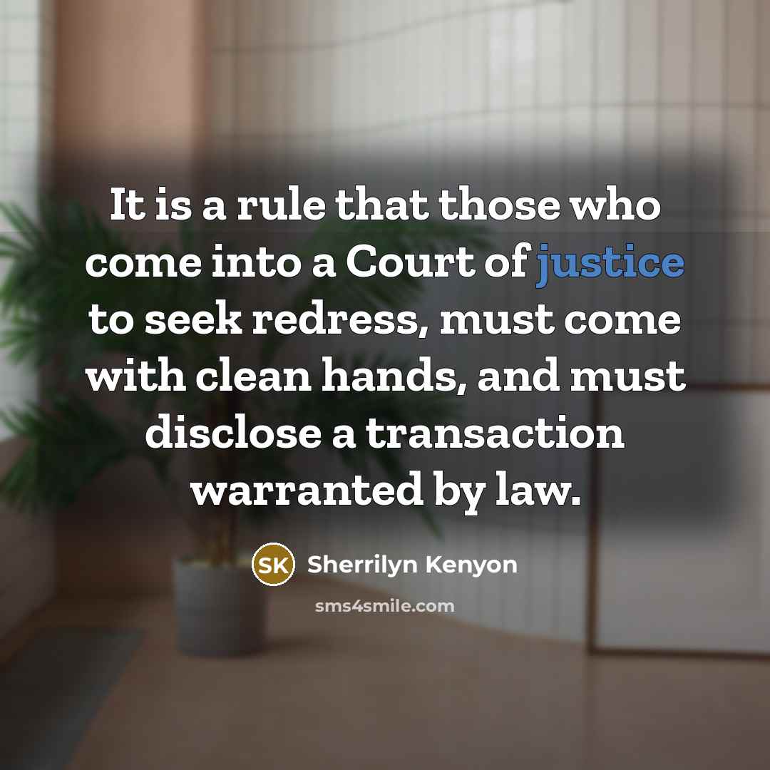 “It is a rule that those who come into a Court of justice to seek redress, must come with clean hands, and must disclose a transaction warranted by law.” quote by Sherrilyn Kenyon