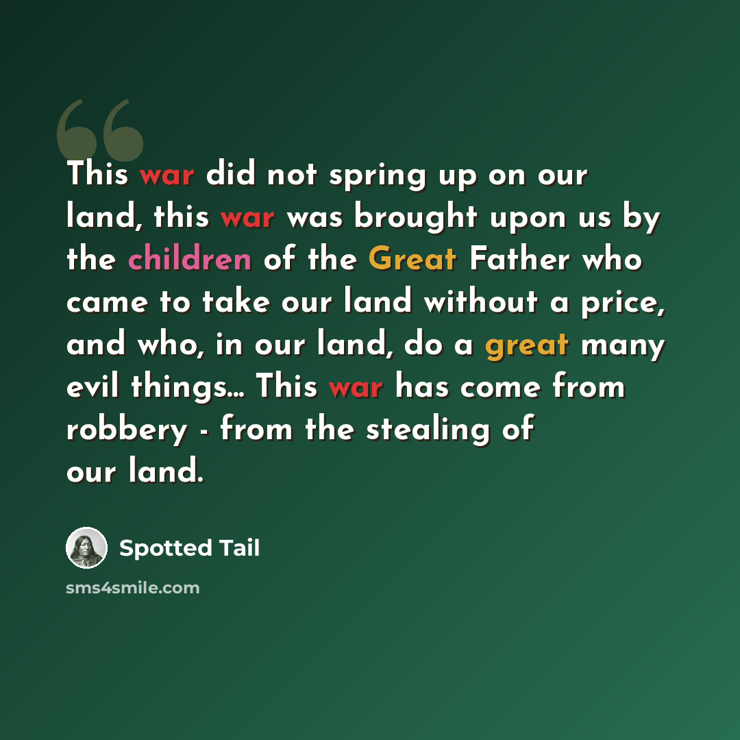 “This war did not spring up on our land, this war was brought upon us by the children of the Great Father who came to take our land without a price, and who, in our land, do a great many evil things... This war has come from robbery - from the stealing of our land.” quote by Spotted Tail