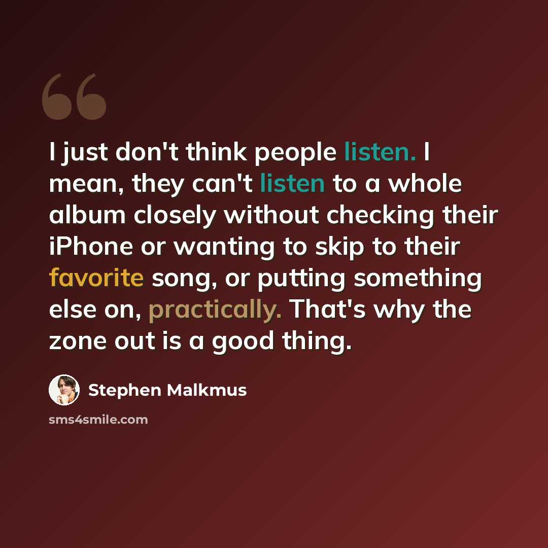 “I just don't think people listen. I mean, they can't listen to a whole album closely without checking their iPhone or wanting to skip to their favorite song, or putting something else on, practically. That's why the zone out is a good thing.” quote by Stephen Malkmus