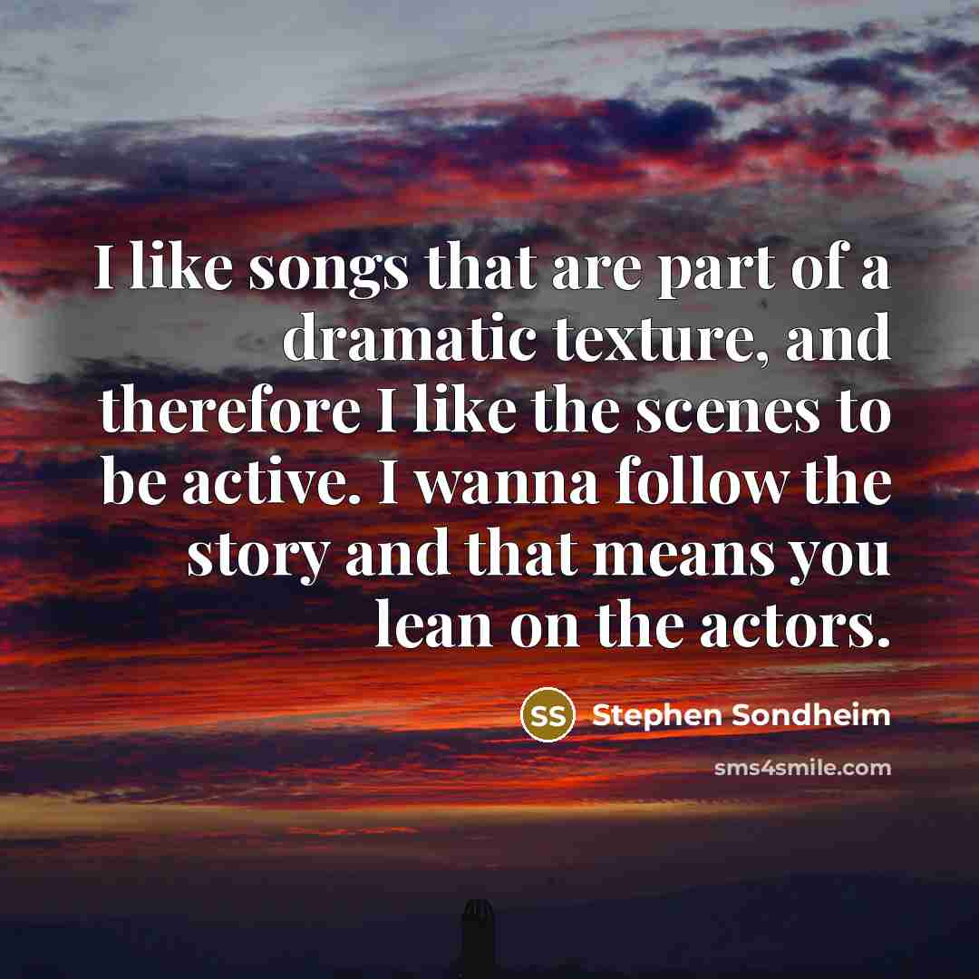 “I like songs that are part of a dramatic texture, and therefore I like the scenes to be active. I wanna follow the story and that means you lean on the actors.” quote by Stephen Sondheim