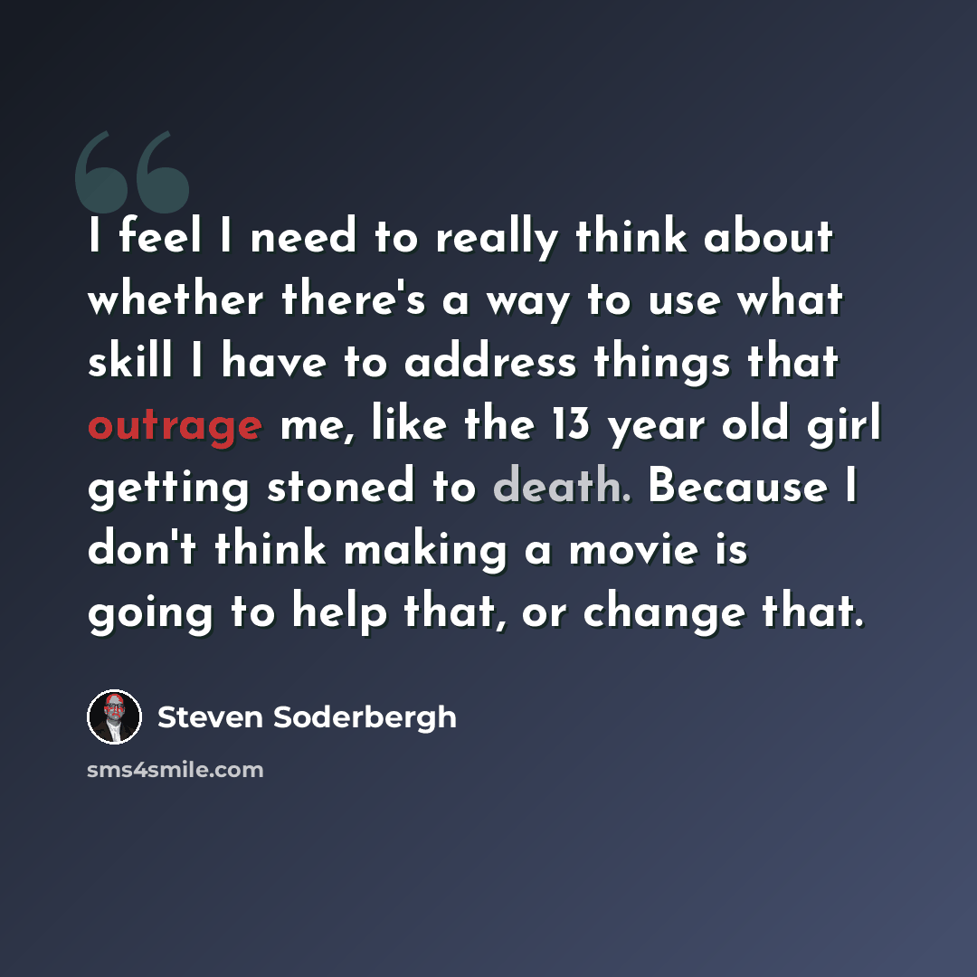 “I feel I need to really think about whether there's a way to use what skill I have to address things that outrage me, like the 13 year old girl getting stoned to death. Because I don't think making a movie is going to help that, or change that.” quote by Steven Soderbergh