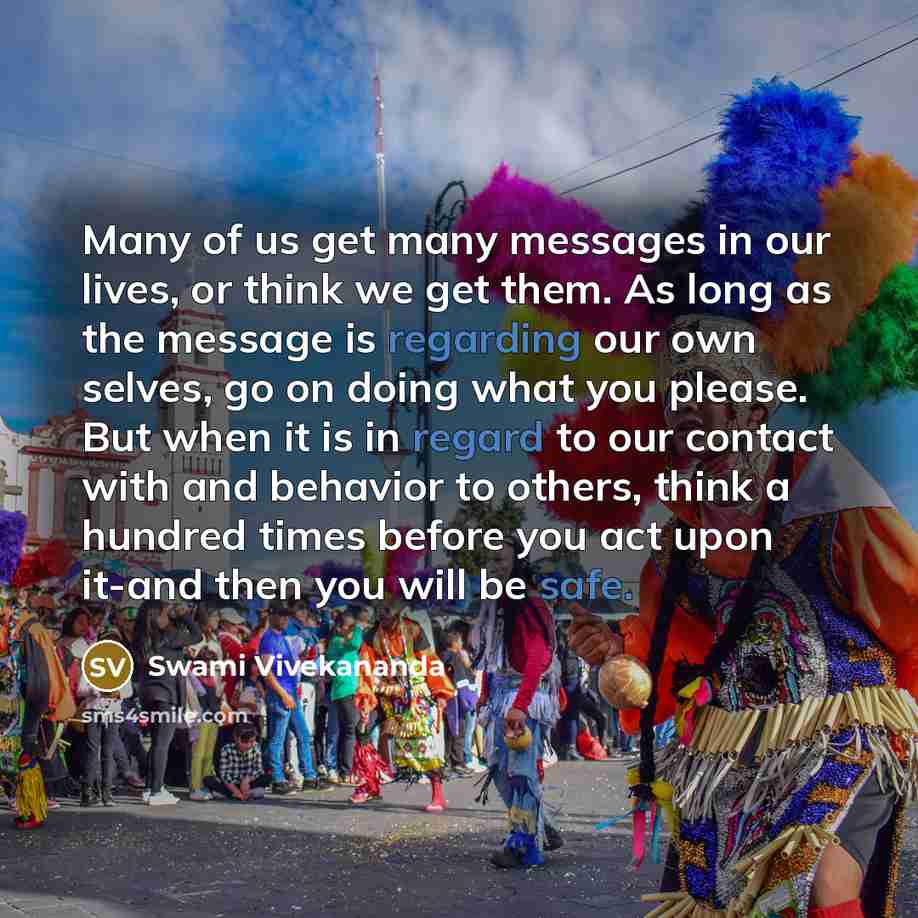“Many of us get many messages in our lives, or think we get them. As long as the message is regarding our own selves, go on doing what you please. But when it is in regard to our contact with and behavior to others, think a hundred times before you act upon it-and then you will be safe.” quote by Swami Vivekananda