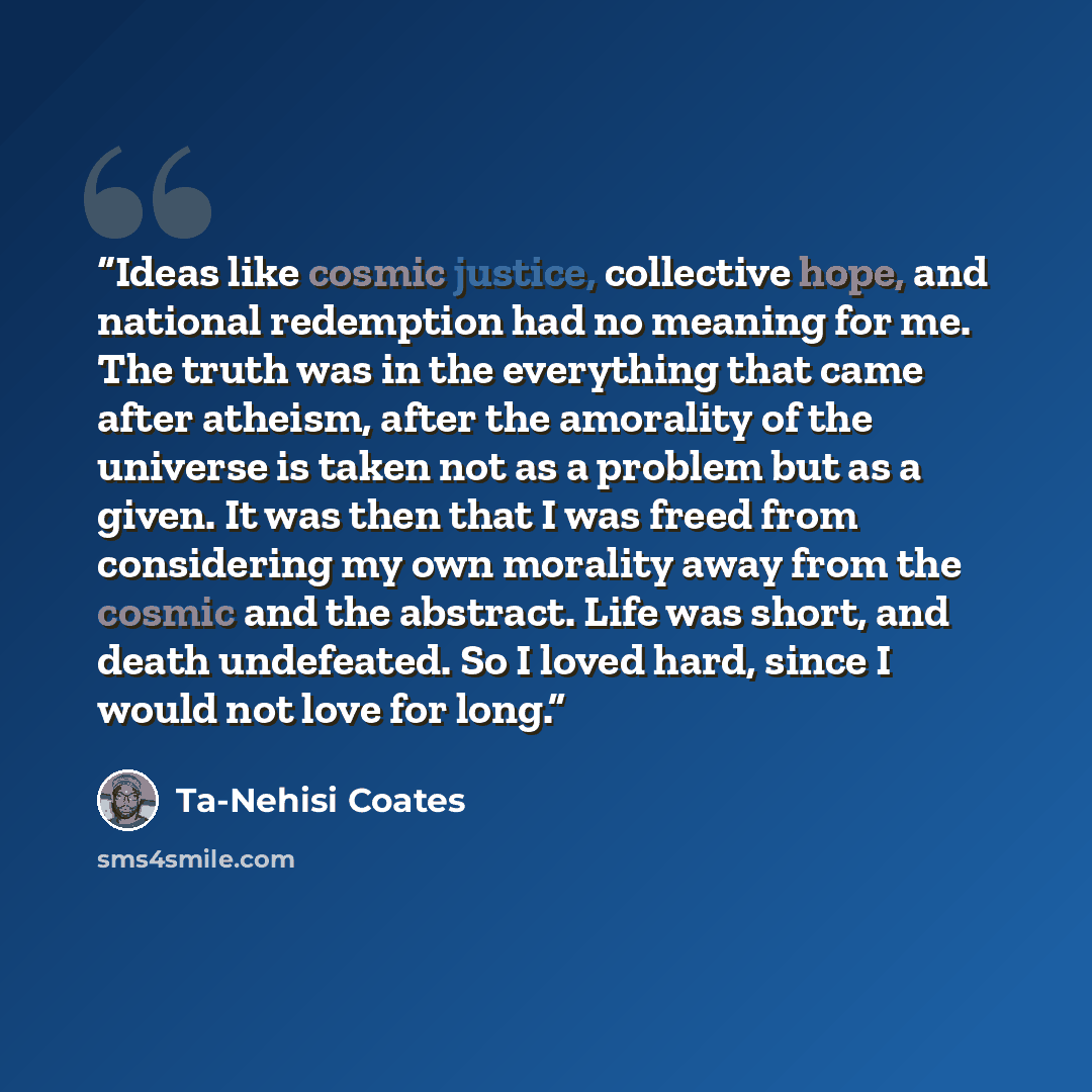 “Ideas like cosmic justice, collective hope, and national redemption had no meaning for me. The truth was in the everything that came after atheism, after the amorality of the universe is taken not as a problem but as a given. It was then that I was freed from considering my own morality away from…” quote by Ta-Nehisi Coates