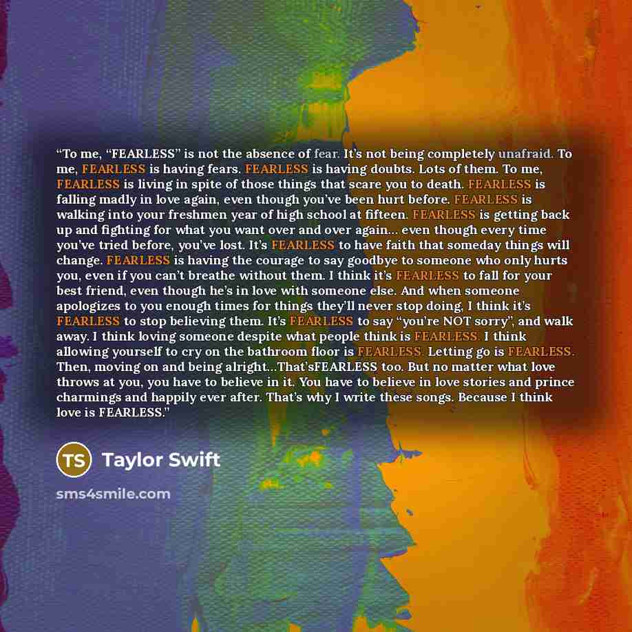 “To me, “FEARLESS” is not the absence of fear. It’s not being completely unafraid. To me, FEARLESS is having fears. FEARLESS is having doubts. Lots of them. To me, FEARLESS is living in spite of those things that scare you to death. FEARLESS is falling madly in love again, even though you’ve been…” quote by Taylor Swift