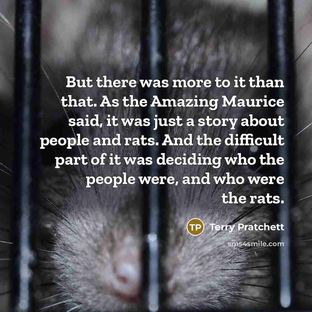 “But there was more to it than that. As the Amazing Maurice said, it was just a story about people and rats. And the difficult part of it was deciding who the people were, and who were the rats.” quote by Terry Pratchett