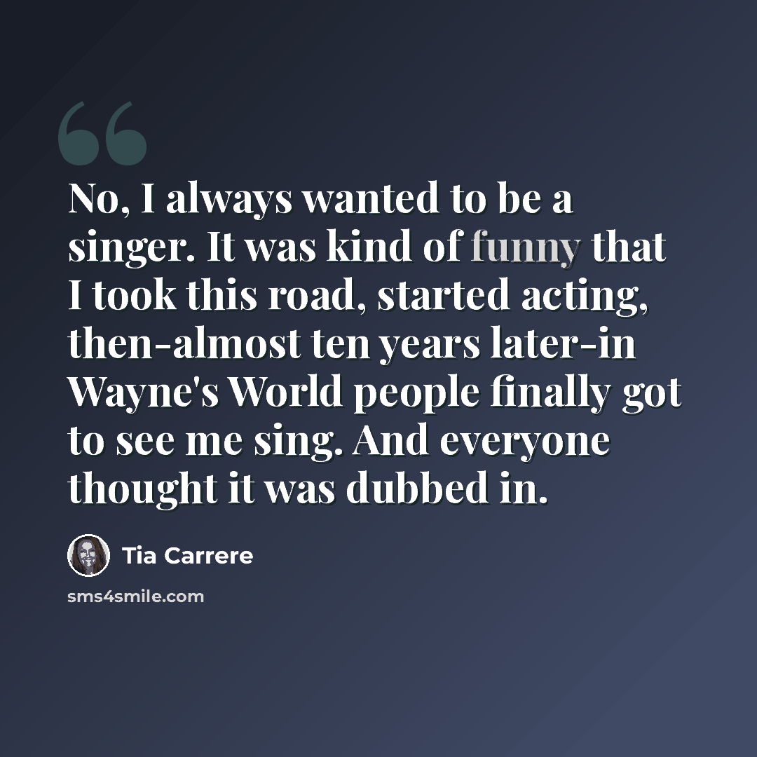 “No, I always wanted to be a singer. It was kind of funny that I took this road, started acting, then-almost ten years later-in Wayne's World people finally got to see me sing. And everyone thought it was dubbed in.” quote by Tia Carrere