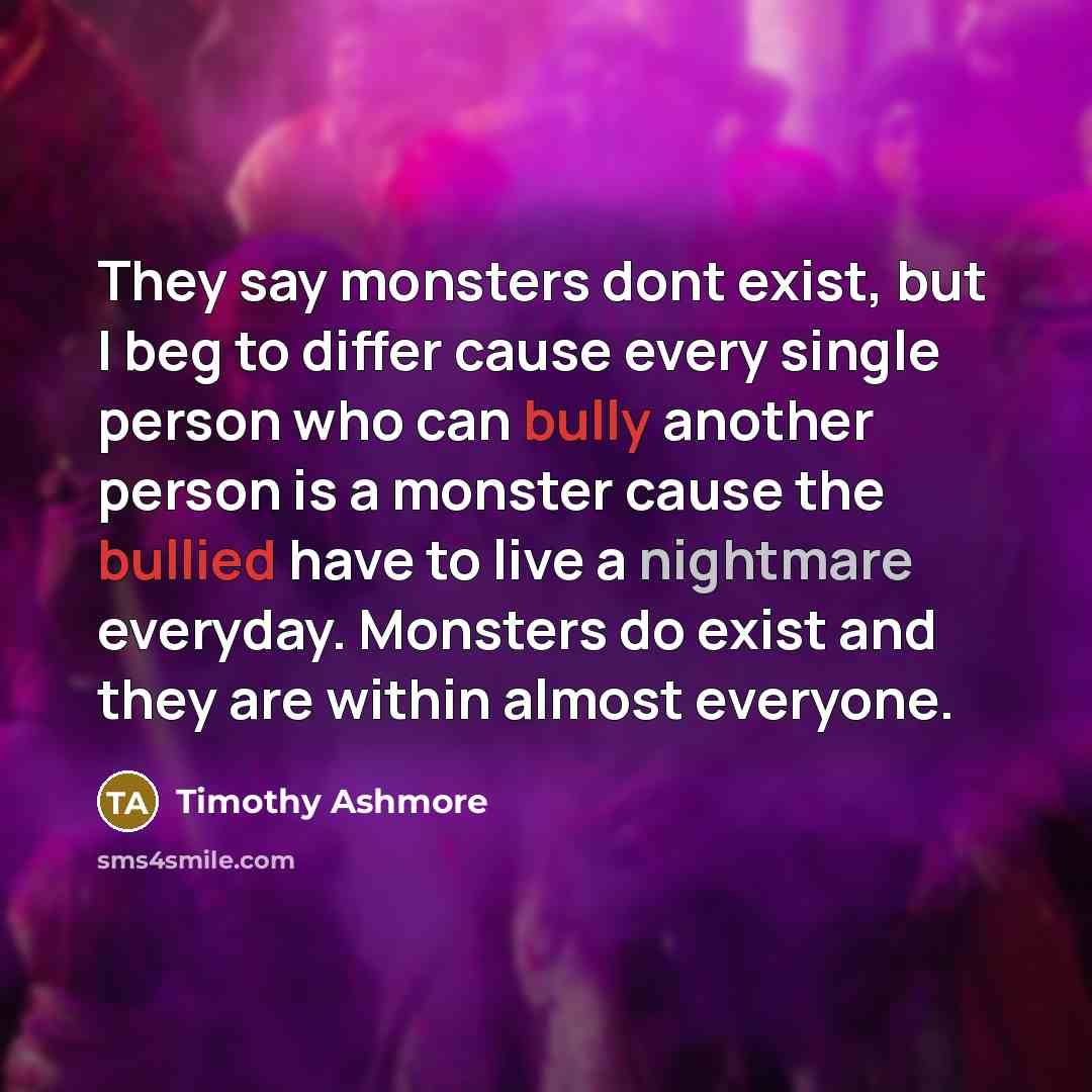 “They say monsters dont exist, but I beg to differ cause every single person who can bully another person is a monster cause the bullied have to live a nightmare everyday. Monsters do exist and they are within almost everyone.” quote by Timothy Ashmore