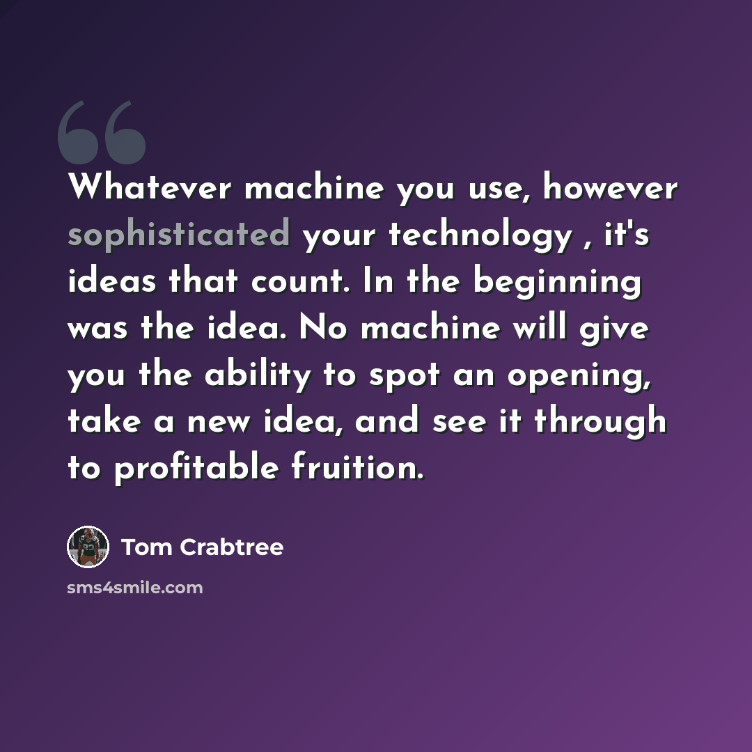 “Whatever machine you use, however sophisticated your technology , it's ideas that count. In the beginning was the idea. No machine will give you the ability to spot an opening, take a new idea, and see it through to profitable fruition.” quote by Tom Crabtree