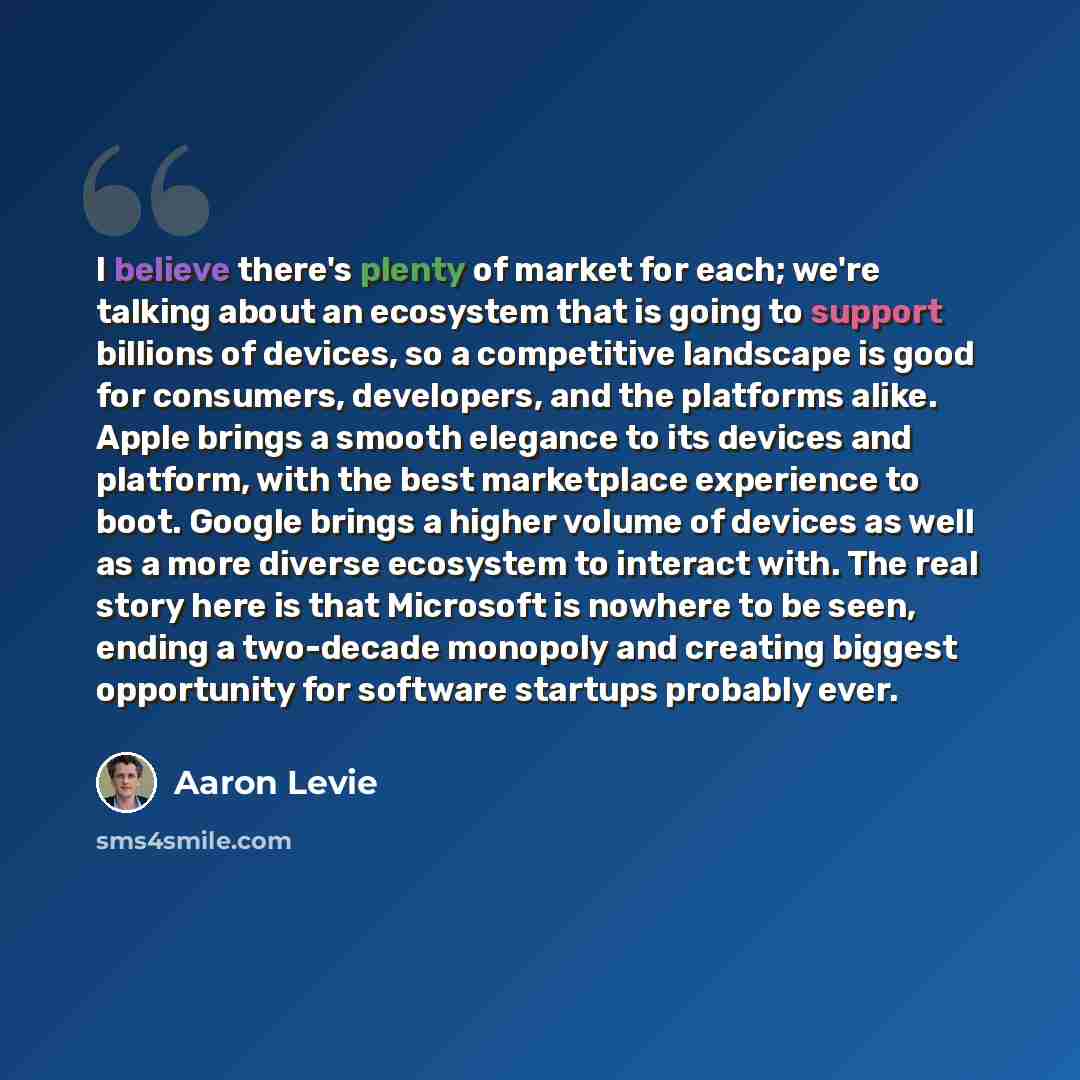 “I believe there's plenty of market for each; we're talking about an ecosystem that is going to support billions of devices, so a competitive landscape is good for consumers, developers, and the platforms alike. Apple brings a smooth elegance to its devices and platform, with the best marketplace…” quote by Aaron Levie