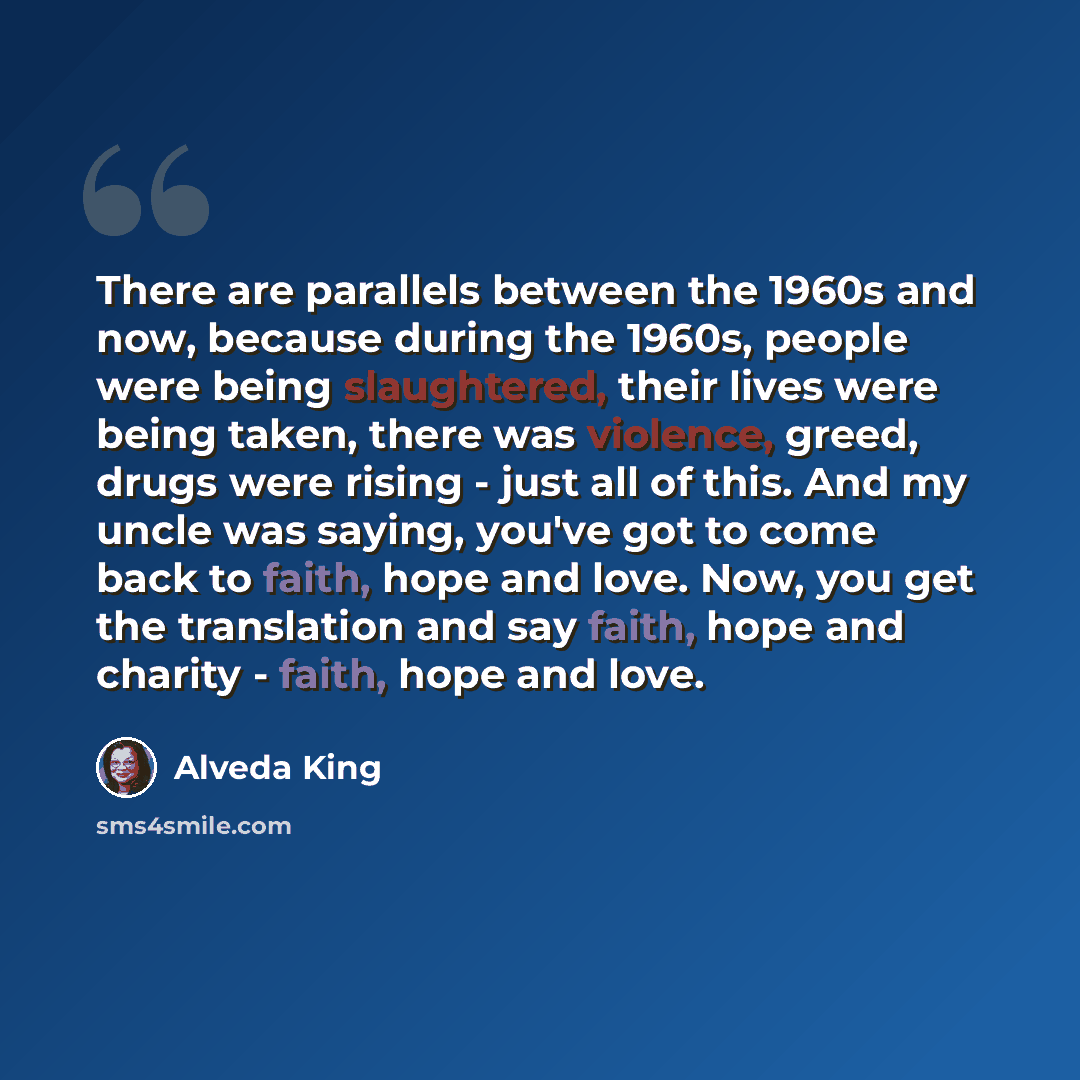 “There are parallels between the 1960s and now, because during the 1960s, people were being slaughtered, their lives were being taken, there was violence, greed, drugs were rising - just all of this. And my uncle was saying, you've got to come back to faith, hope and love. Now, you get the…” quote by Alveda King