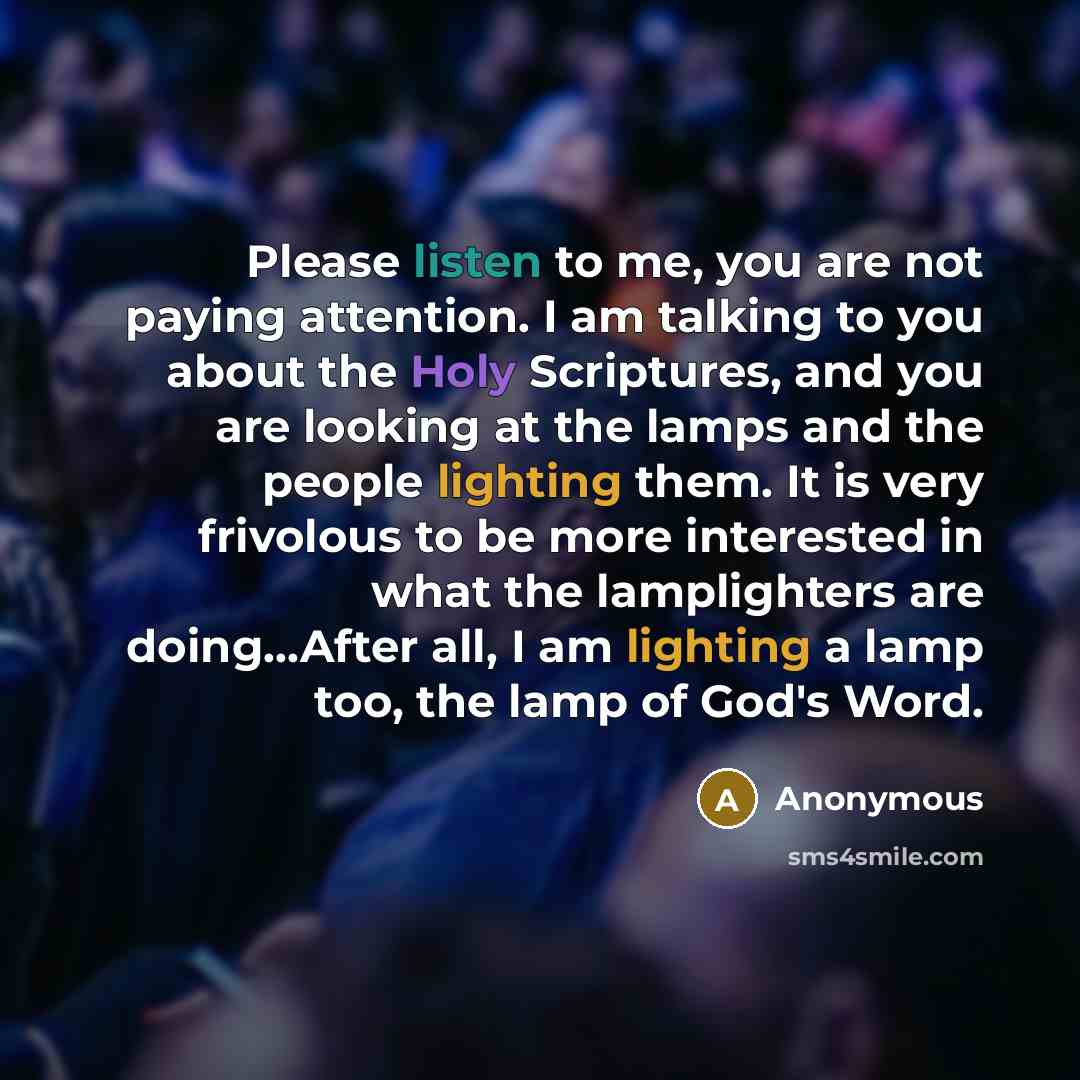 “Please listen to me, you are not paying attention. I am talking to you about the Holy Scriptures, and you are looking at the lamps and the people lighting them. It is very frivolous to be more interested in what the lamplighters are doing...After all, I am lighting a lamp too, the lamp of God's…” quote by Anonymous