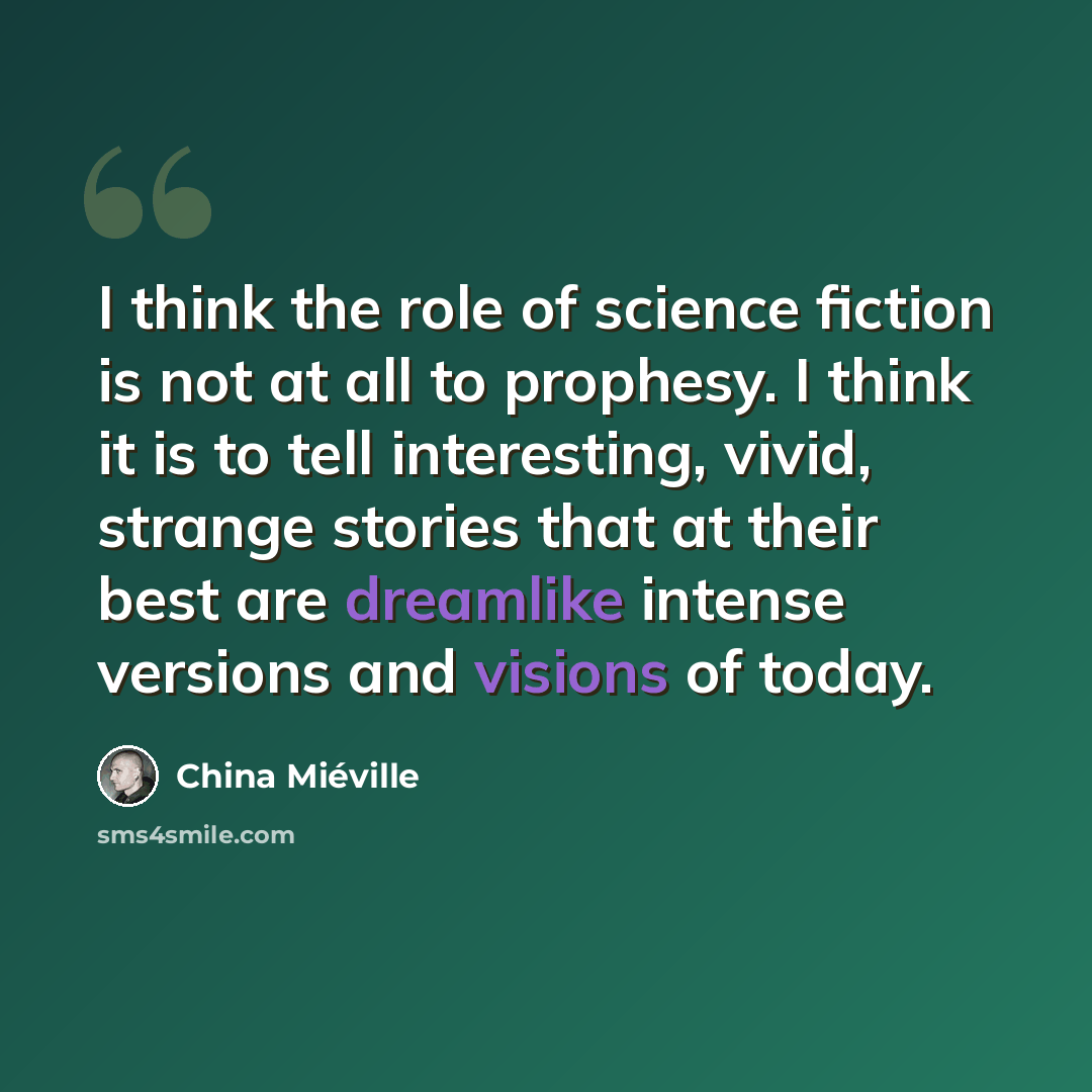 “I think the role of science fiction is not at all to prophesy. I think it is to tell interesting, vivid, strange stories that at their best are dreamlike intense versions and visions of today.” quote by China Mieville