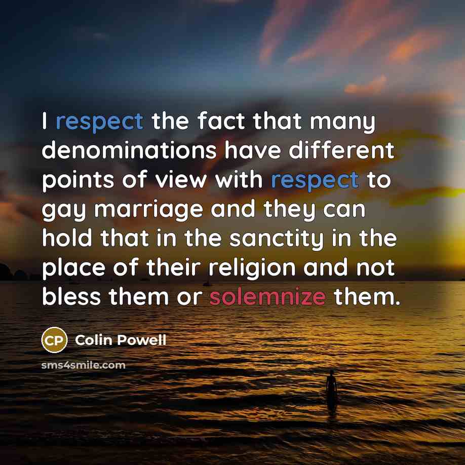 “I respect the fact that many denominations have different points of view with respect to gay marriage and they can hold that in the sanctity in the place of their religion and not bless them or solemnize them.” quote by Colin Powell
