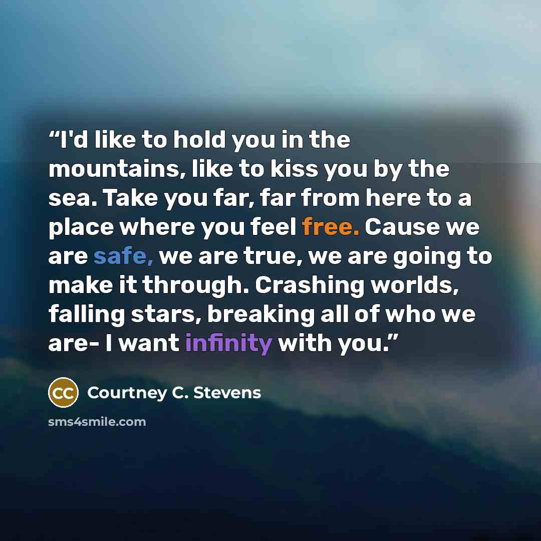 “I'd like to hold you in the mountains, like to kiss you by the sea. Take you far, far from here to a place where you feel free. Cause we are safe, we are true, we are going to make it through. Crashing worlds, falling stars, breaking all of who we are- I want infinity with you.” quote by Courtney C. Stevens