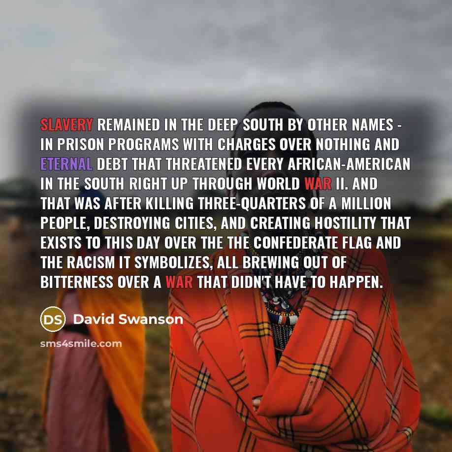 “Slavery remained in the Deep South by other names - in prison programs with charges over nothing and eternal debt that threatened every African-American in the South right up through World War II. And that was after killing three-quarters of a million people, destroying cities, and creating…” quote by David Swanson