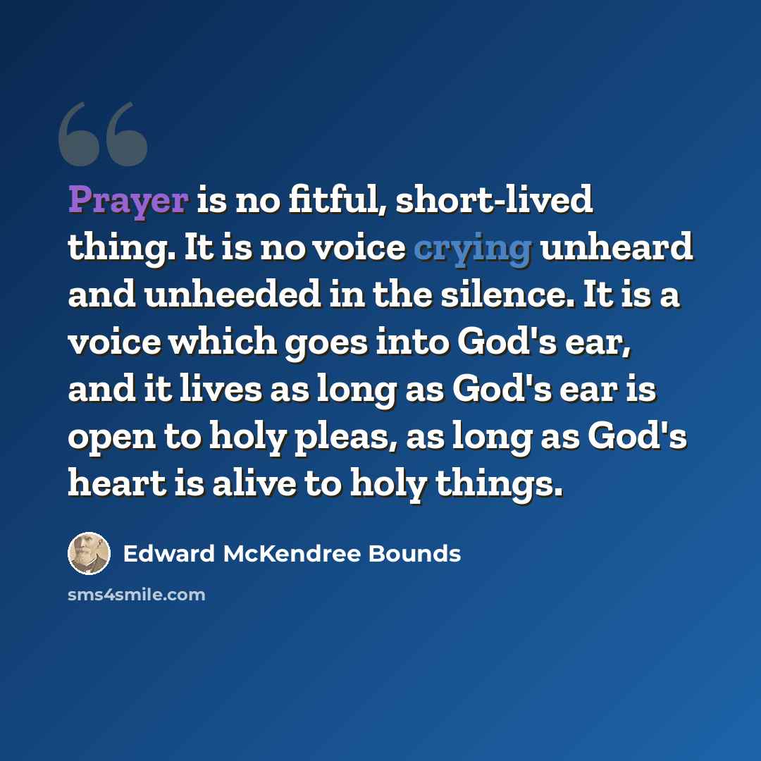 “Prayer is no fitful, short-lived thing. It is no voice crying unheard and unheeded in the silence. It is a voice which goes into God's ear, and it lives as long as God's ear is open to holy pleas, as long as God's heart is alive to holy things.” quote by Edward McKendree Bounds