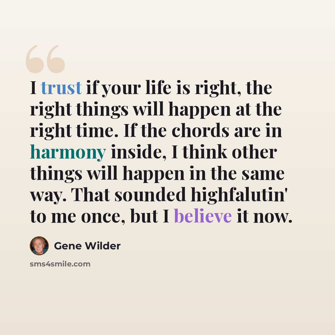 “I trust if your life is right, the right things will happen at the right time. If the chords are in harmony inside, I think other things will happen in the same way. That sounded highfalutin' to me once, but I believe it now.” quote by Gene Wilder