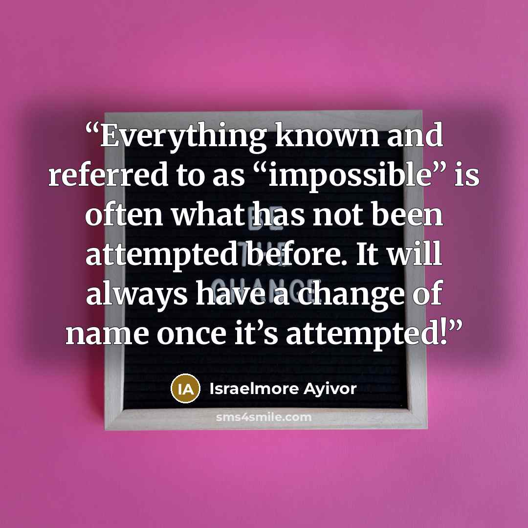 “Everything known and referred to as “impossible” is often what has not been attempted before. It will always have a change of name once it’s attempted!” quote by Israelmore Ayivor