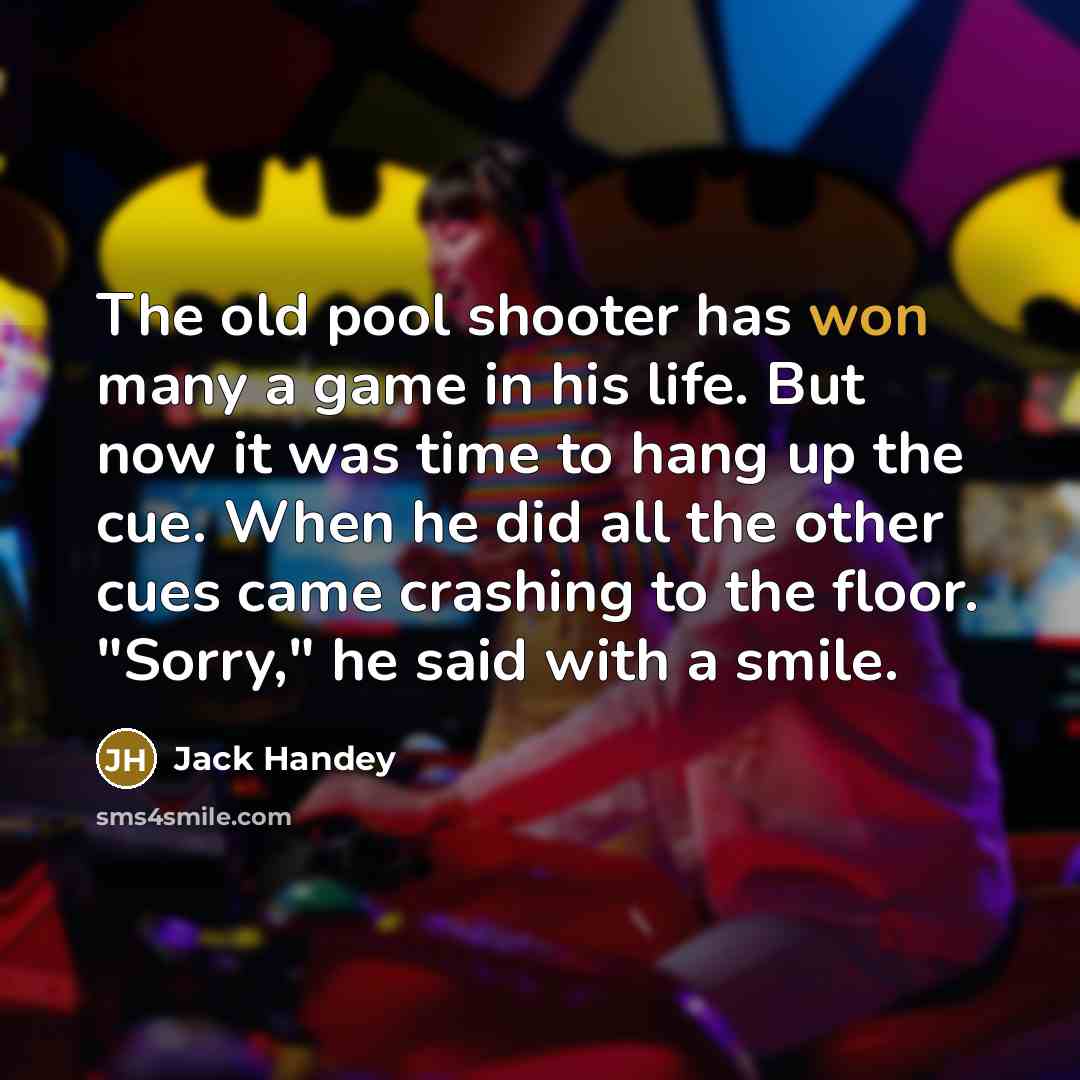 “The old pool shooter has won many a game in his life. But now it was time to hang up the cue. When he did all the other cues came crashing to the floor. "Sorry," he said with a smile.” quote by Jack Handey