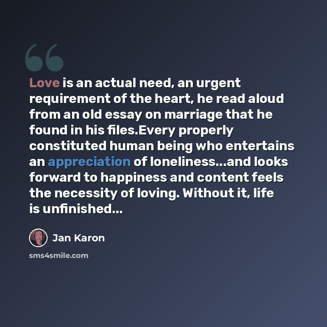 “Love is an actual need, an urgent requirement of the heart, he read aloud from an old essay on marriage that he found in his files.Every properly constituted human being who entertains an appreciation of loneliness...and looks forward to happiness and content feels the necessity of loving. Without…” quote by Jan Karon