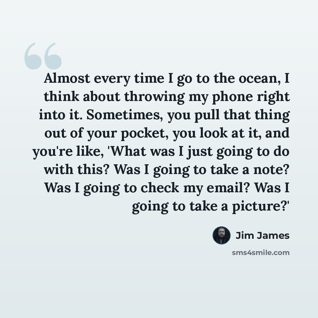 “Almost every time I go to the ocean, I think about throwing my phone right into it. Sometimes, you pull that thing out of your pocket, you look at it, and you're like, 'What was I just going to do with this? Was I going to take a note? Was I going to check my email? Was I going to take a picture?'” quote by Jim James