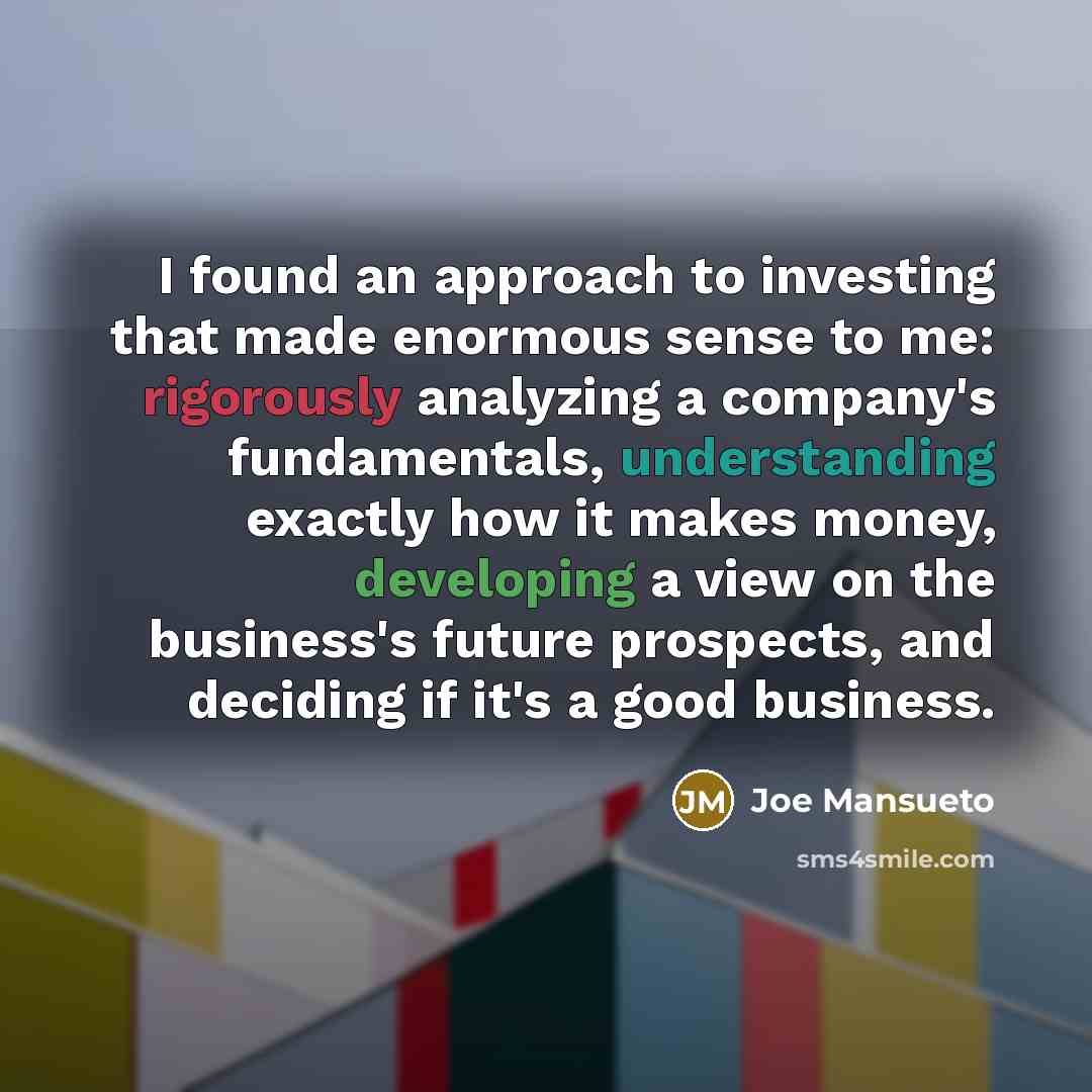 “I found an approach to investing that made enormous sense to me: rigorously analyzing a company's fundamentals, understanding exactly how it makes money, developing a view on the business's future prospects, and deciding if it's a good business.” quote by Joe Mansueto