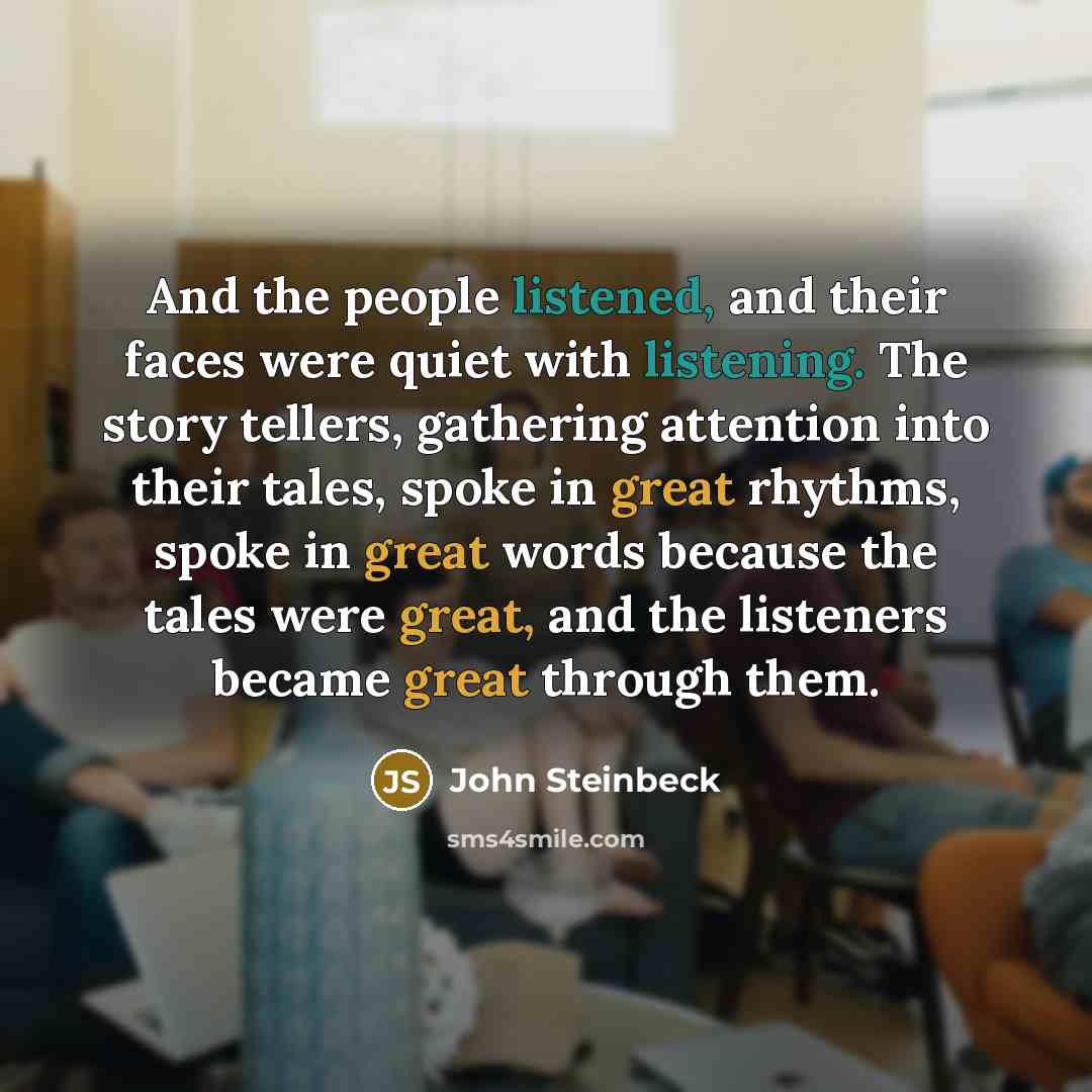 “And the people listened, and their faces were quiet with listening. The story tellers, gathering attention into their tales, spoke in great rhythms, spoke in great words because the tales were great, and the listeners became great through them.” quote by John Steinbeck