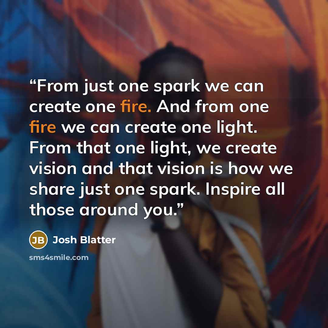 “From just one spark we can create one fire. And from one fire we can create one light. From that one light, we create vision and that vision is how we share just one spark. Inspire all those around you.” quote by Josh Blatter