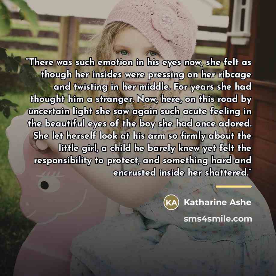 “There was such emotion in his eyes now, she felt as though her insides were pressing on her ribcage and twisting in her middle. For years she had thought him a stranger. Now, here, on this road by uncertain light she saw again such acute feeling in the beautiful eyes of the boy she had once…” quote by Katharine Ashe