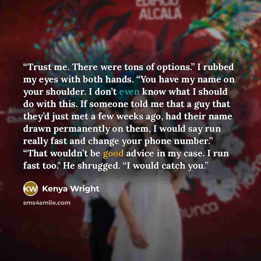 “Trust me. There were tons of options.” I rubbed my eyes with both hands. “You have my name on your shoulder. I don’t even know what I should do with this. If someone told me that a guy that they’d just met a few weeks ago, had their name drawn permanently on them, I would say run really fast and…” quote by Kenya Wright