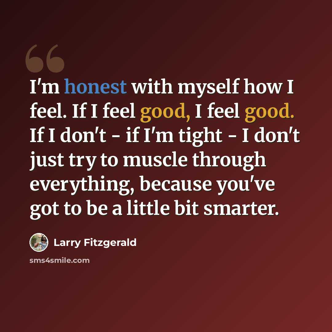 “I'm honest with myself how I feel. If I feel good, I feel good. If I don't - if I'm tight - I don't just try to muscle through everything, because you've got to be a little bit smarter.” quote by Larry Fitzgerald