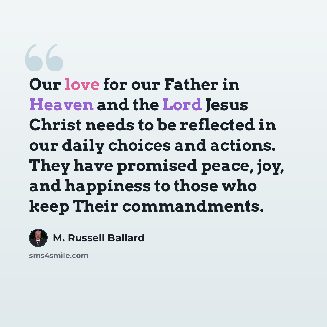 “Our love for our Father in Heaven and the Lord Jesus Christ needs to be reflected in our daily choices and actions. They have promised peace, joy, and happiness to those who keep Their commandments.” quote by M. Russell Ballard