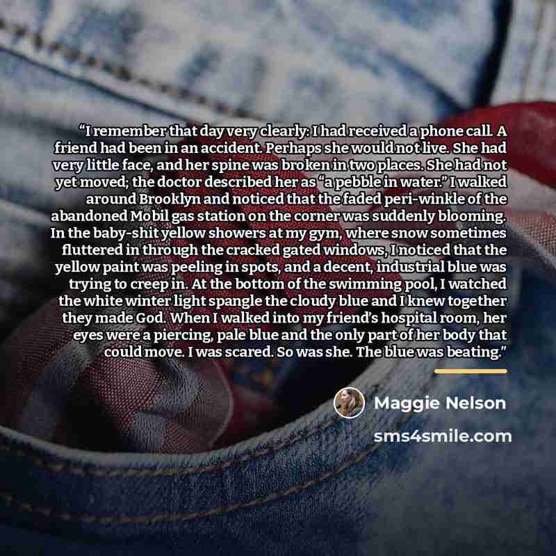 “I remember that day very clearly: I had received a phone call. A friend had been in an accident. Perhaps she would not live. She had very little face, and her spine was broken in two places. She had not yet moved; the doctor described her as “a pebble in water.” I walked around Brooklyn and…” quote by Maggie Nelson